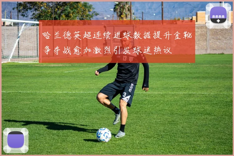 哈兰德英超连续进球数据提升金靴争夺战愈加激烈引发球迷热议