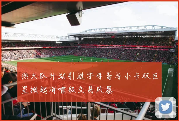热火队计划引进字母哥与小卡双巨星掀起海啸级交易风暴