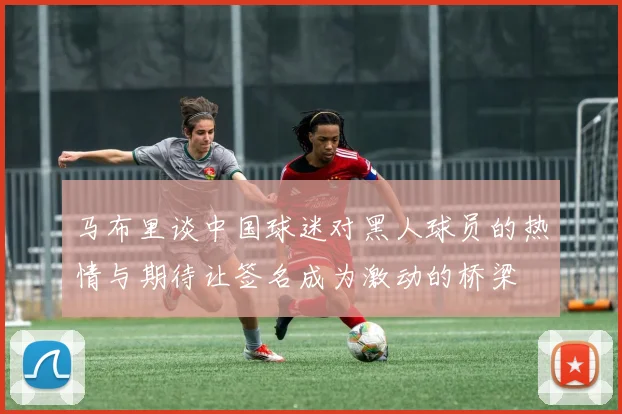 马布里谈中国球迷对黑人球员的热情与期待让签名成为激动的桥梁