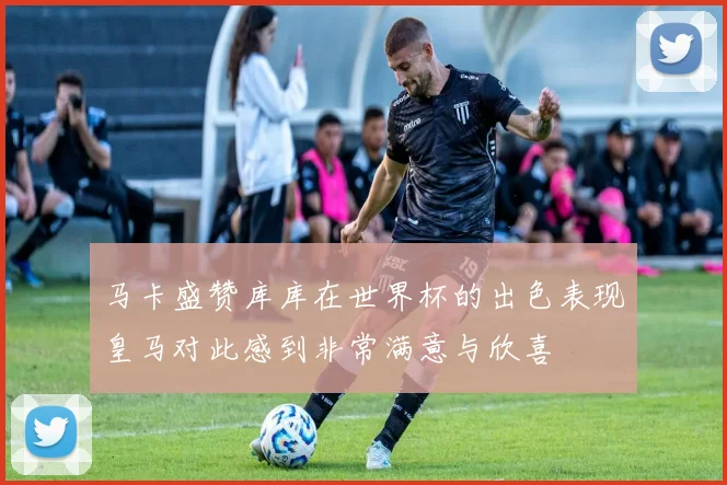 马卡盛赞库库在世界杯的出色表现皇马对此感到非常满意与欣喜