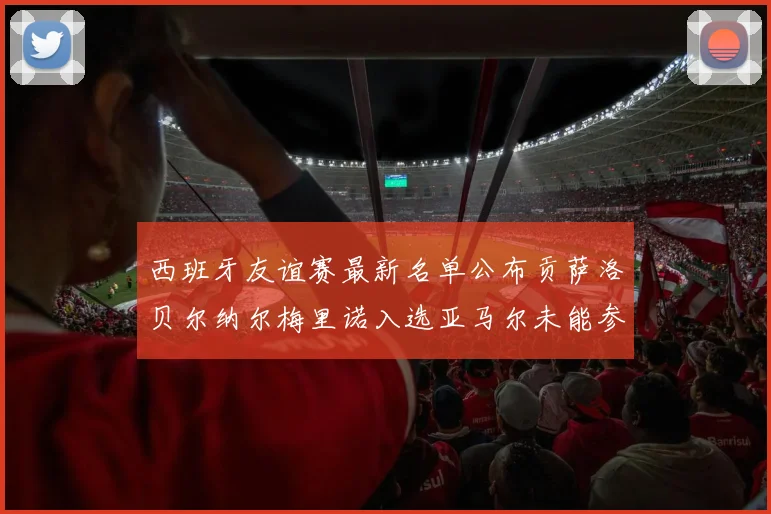 西班牙友谊赛最新名单公布贡萨洛贝尔纳尔梅里诺入选亚马尔未能参赛