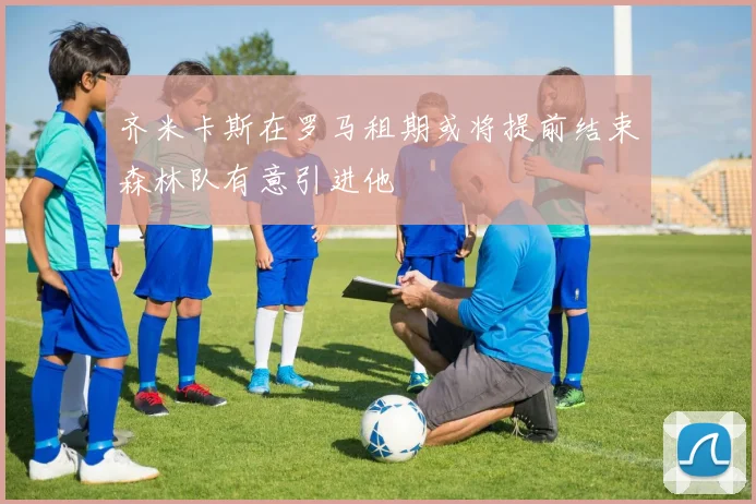 齐米卡斯在罗马租期或将提前结束森林队有意引进他