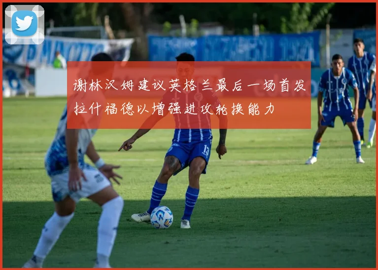 谢林汉姆建议英格兰最后一场首发拉什福德以增强进攻轮换能力