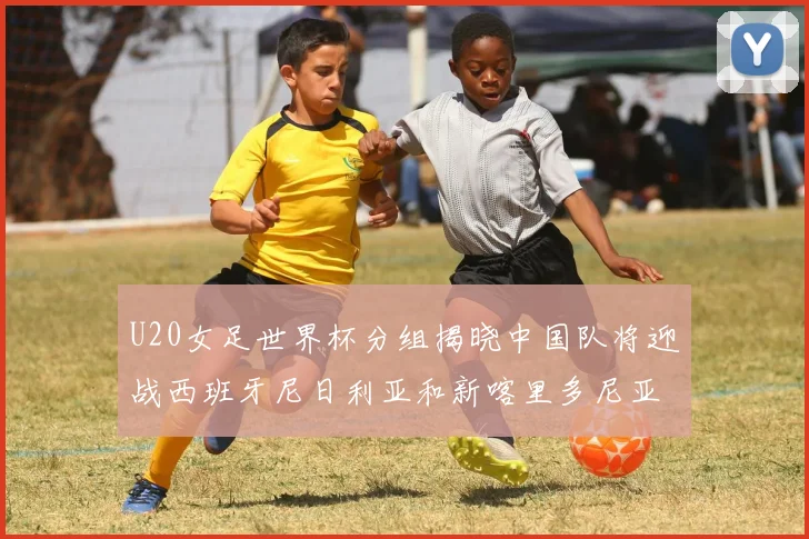 U20女足世界杯分组揭晓中国队将迎战西班牙尼日利亚和新喀里多尼亚