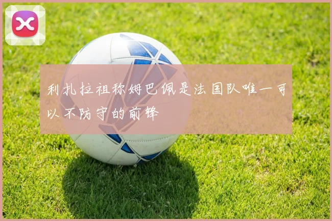 利扎拉祖称姆巴佩是法国队唯一可以不防守的前锋