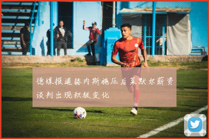 德媒报道赫内斯施压后莱默尔薪资谈判出现积极变化