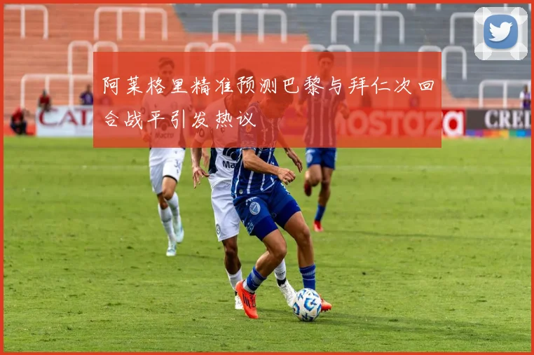 阿莱格里精准预测巴黎与拜仁次回合战平引发热议