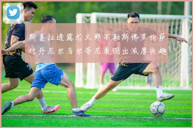 斯基拉透露尤文那不勒斯佛罗伦萨对丹尼尔马尔蒂尼表现出浓厚兴趣