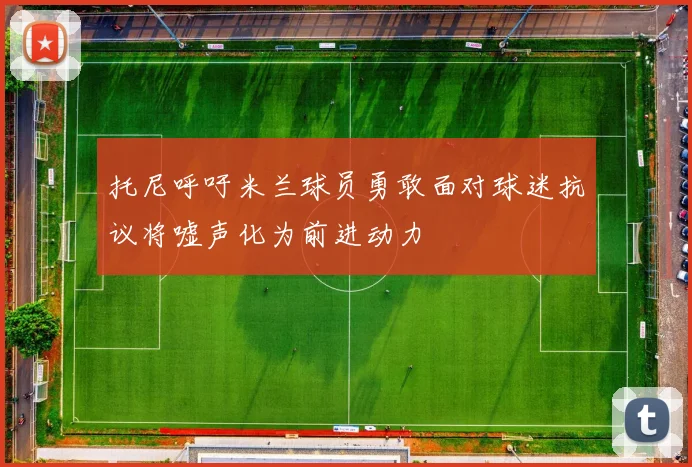 托尼呼吁米兰球员勇敢面对球迷抗议将嘘声化为前进动力
