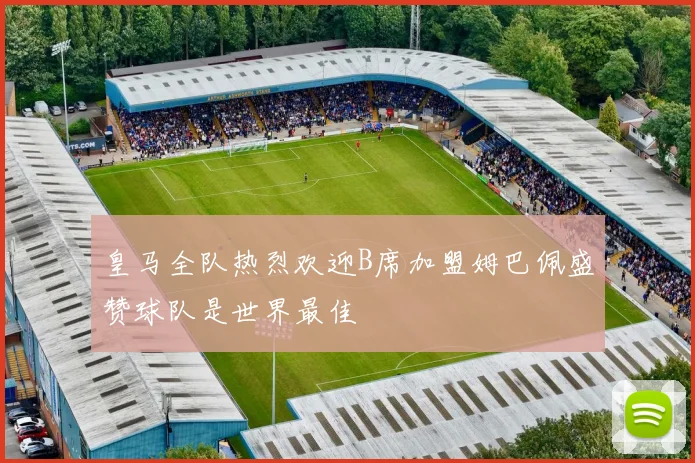皇马全队热烈欢迎B席加盟姆巴佩盛赞球队是世界最佳