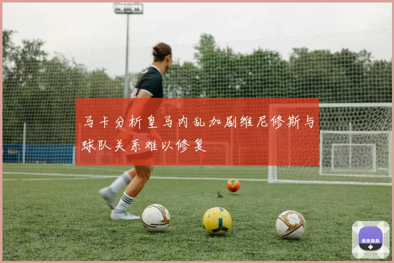 马卡分析皇马内乱加剧维尼修斯与球队关系难以修复