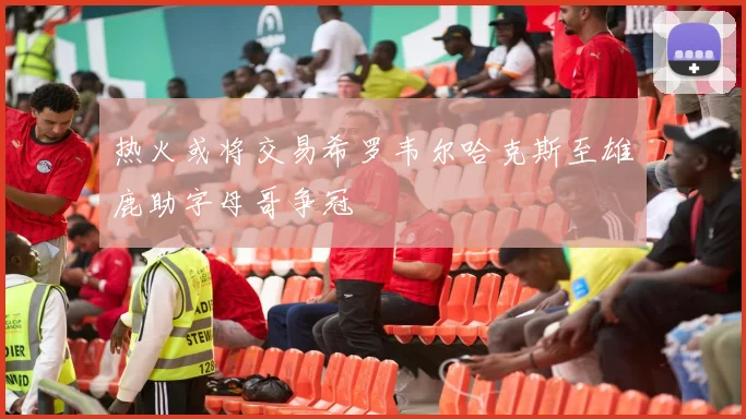 热火或将交易希罗韦尔哈克斯至雄鹿助字母哥争冠