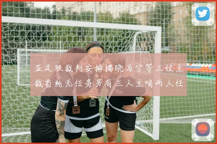 亚足联裁判安排揭晓马宁等三位主裁首轮无任务另有三人主哨两人任四官