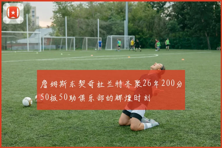 詹姆斯东契奇杜兰特齐聚26年200分50板50助俱乐部的辉煌时刻