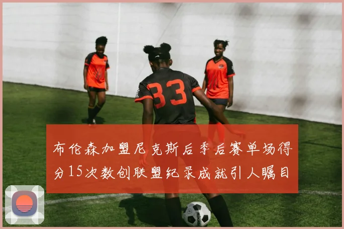 布伦森加盟尼克斯后季后赛单场得分15次数创联盟纪录成就引人瞩目
