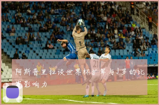 阿斯普里拉谈世界杯扩军与J罗的比赛影响力