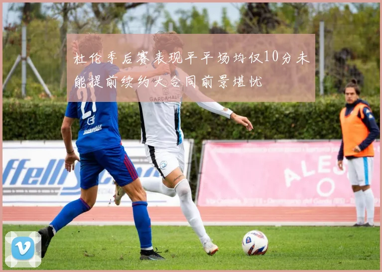 杜伦季后赛表现平平场均仅10分未能提前续约大合同前景堪忧