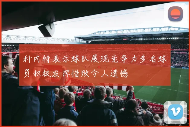科内特表示球队展现竞争力多名球员积极发挥惜败令人遗憾
